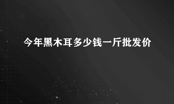 今年黑木耳多少钱一斤批发价