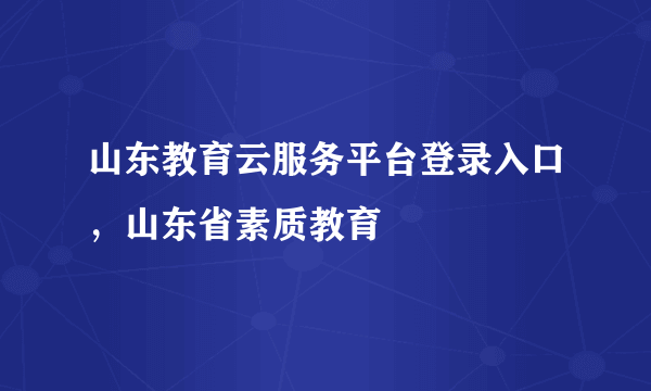 山东教育云服务平台登录入口，山东省素质教育