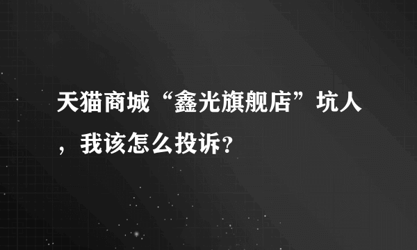 天猫商城“鑫光旗舰店”坑人，我该怎么投诉？