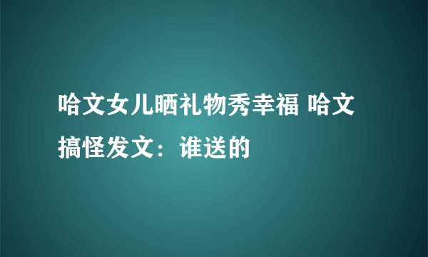 哈文女儿晒礼物秀幸福 哈文搞怪发文：谁送的