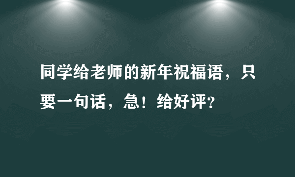 同学给老师的新年祝福语，只要一句话，急！给好评？