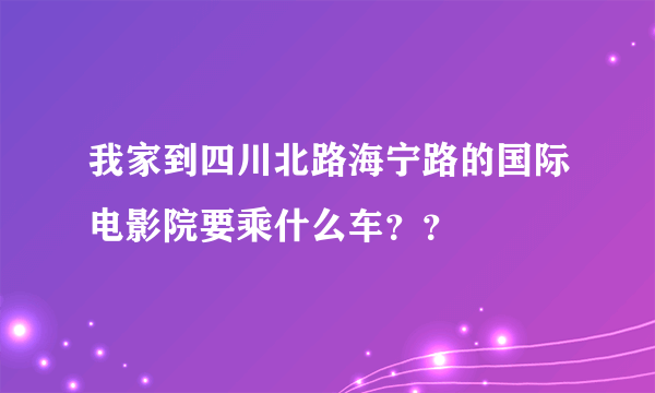 我家到四川北路海宁路的国际电影院要乘什么车？？