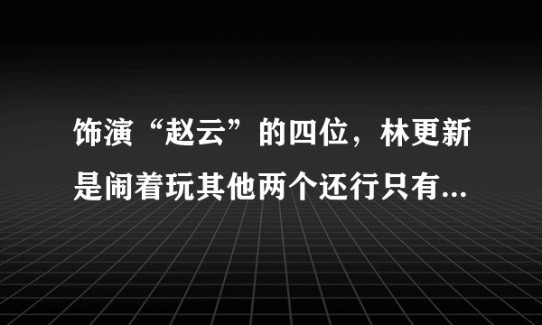 饰演“赵云”的四位，林更新是闹着玩其他两个还行只有他才是经典