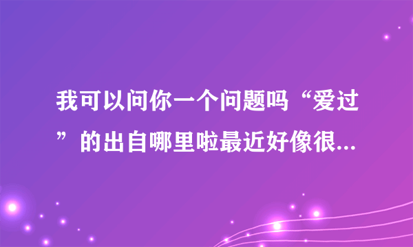 我可以问你一个问题吗“爱过”的出自哪里啦最近好像很流行的样子谁快来告诉我啦ojz