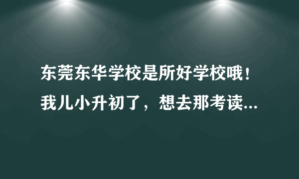 东莞东华学校是所好学校哦！我儿小升初了，想去那考读，他成绩一直都是年级前几名的，是我错过了