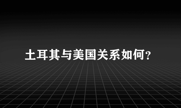 土耳其与美国关系如何？