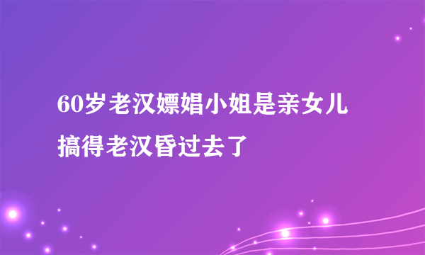 60岁老汉嫖娼小姐是亲女儿 搞得老汉昏过去了