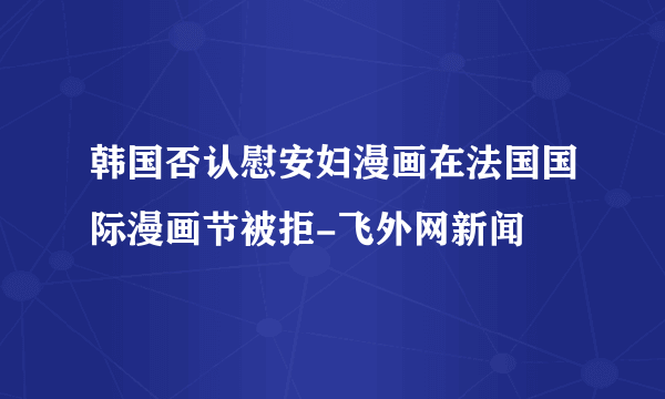 韩国否认慰安妇漫画在法国国际漫画节被拒-飞外网新闻