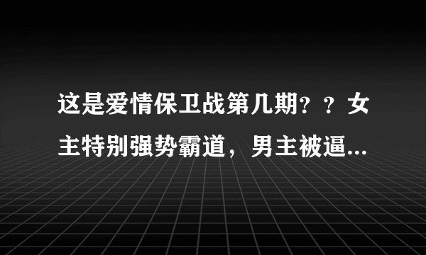 这是爱情保卫战第几期？？女主特别强势霸道，男主被逼得不像样子