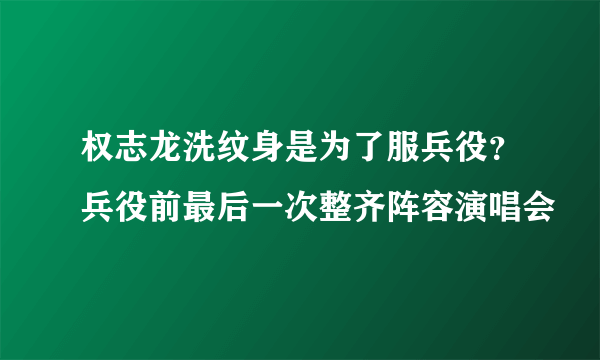 权志龙洗纹身是为了服兵役？兵役前最后一次整齐阵容演唱会