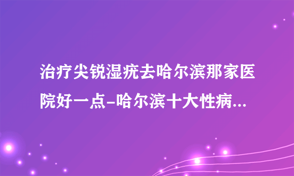 治疗尖锐湿疣去哈尔滨那家医院好一点-哈尔滨十大性病医院排名