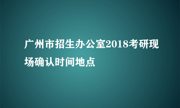 广州市招生办公室2018考研现场确认时间地点