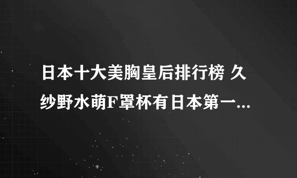 日本十大美胸皇后排行榜 久纱野水萌F罩杯有日本第一美胸车模之称