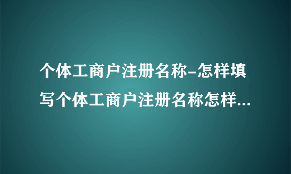 个体工商户注册名称-怎样填写个体工商户注册名称怎样填写个体工商？