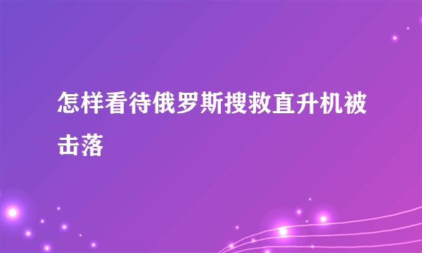 怎样看待俄罗斯搜救直升机被击落