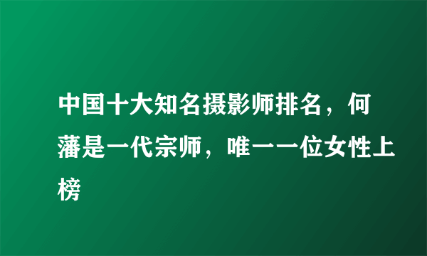 中国十大知名摄影师排名，何藩是一代宗师，唯一一位女性上榜