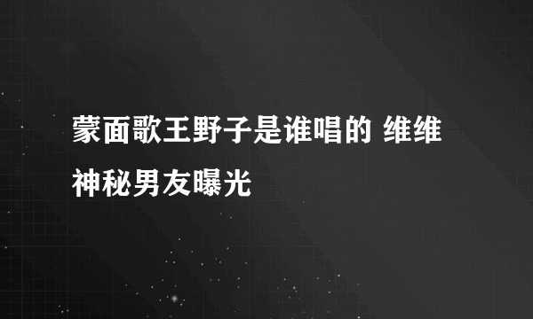 蒙面歌王野子是谁唱的 维维神秘男友曝光