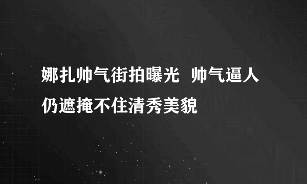 娜扎帅气街拍曝光  帅气逼人仍遮掩不住清秀美貌