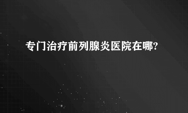 专门治疗前列腺炎医院在哪?