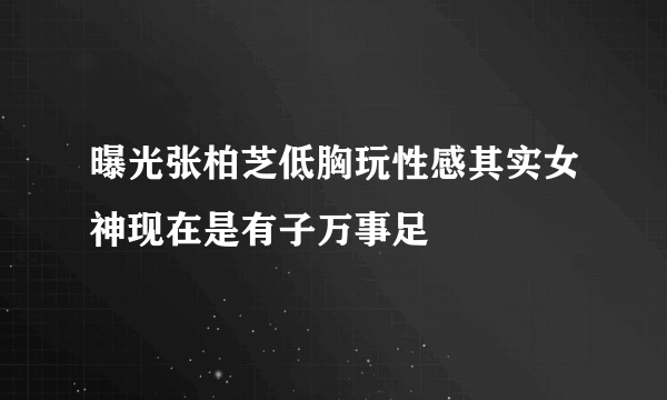 曝光张柏芝低胸玩性感其实女神现在是有子万事足