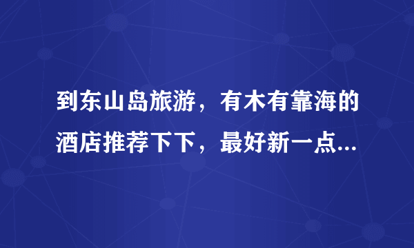 到东山岛旅游，有木有靠海的酒店推荐下下，最好新一点。白领出游，省着点花钱，帮忙。