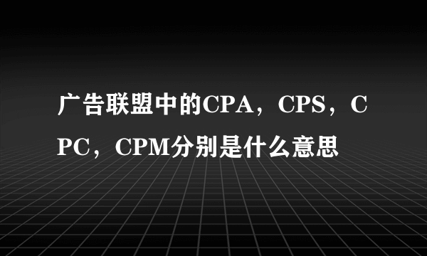 广告联盟中的CPA，CPS，CPC，CPM分别是什么意思