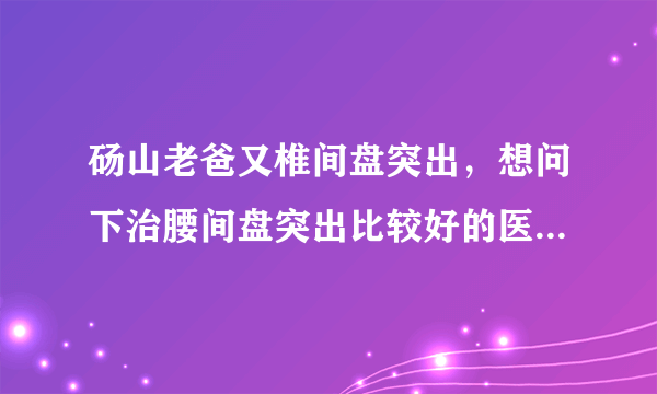 砀山老爸又椎间盘突出，想问下治腰间盘突出比较好的医...