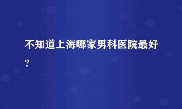 不知道上海哪家男科医院最好？