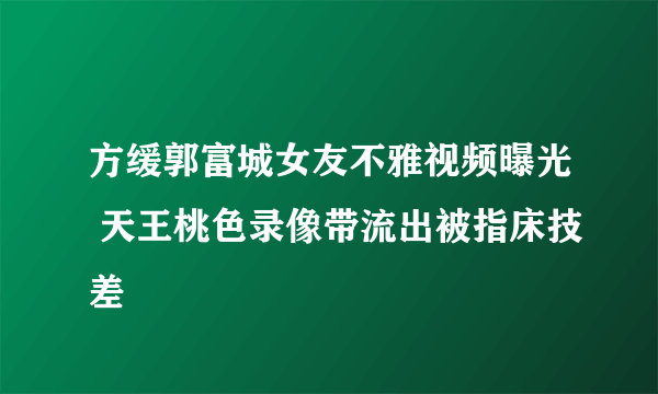 方缓郭富城女友不雅视频曝光 天王桃色录像带流出被指床技差