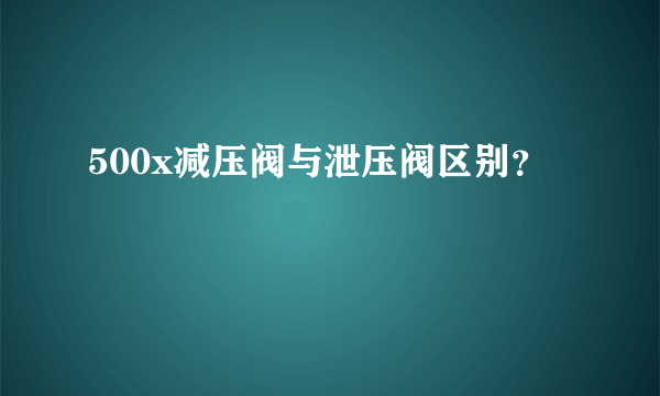 500x减压阀与泄压阀区别？