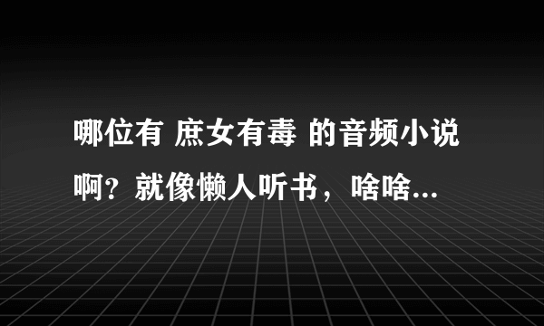 哪位有 庶女有毒 的音频小说啊？就像懒人听书，啥啥听书的软件可以听的。。。要主播录的音频文