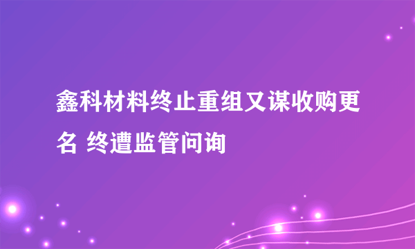 鑫科材料终止重组又谋收购更名 终遭监管问询