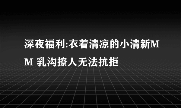 深夜福利:衣着清凉的小清新MM 乳沟撩人无法抗拒