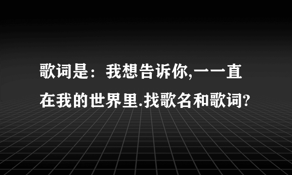 歌词是：我想告诉你,一一直在我的世界里.找歌名和歌词?