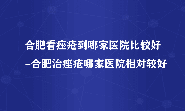 合肥看痤疮到哪家医院比较好-合肥治痤疮哪家医院相对较好