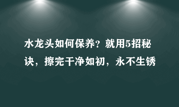 水龙头如何保养？就用5招秘诀，擦完干净如初，永不生锈