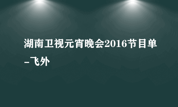 湖南卫视元宵晚会2016节目单-飞外