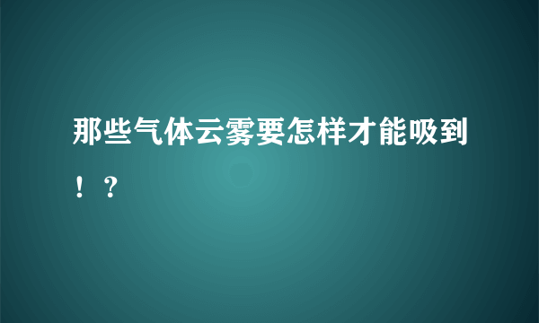 那些气体云雾要怎样才能吸到！？