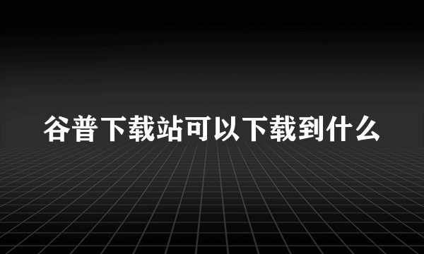 谷普下载站可以下载到什么