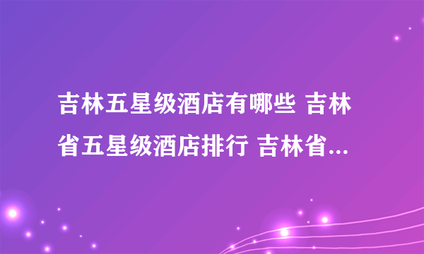 吉林五星级酒店有哪些 吉林省五星级酒店排行 吉林省五星级酒店名录