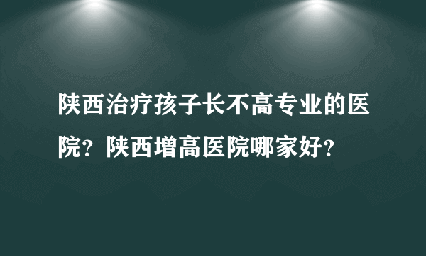 陕西治疗孩子长不高专业的医院？陕西增高医院哪家好？