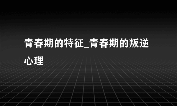 青春期的特征_青春期的叛逆心理