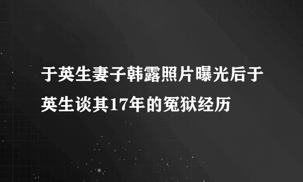 于英生妻子韩露照片曝光后于英生谈其17年的冤狱经历