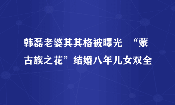 韩磊老婆其其格被曝光  “蒙古族之花”结婚八年儿女双全