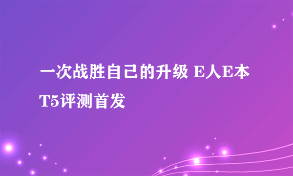 一次战胜自己的升级 E人E本T5评测首发