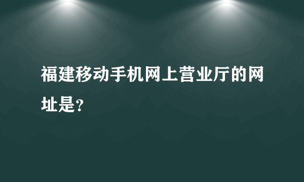 福建移动手机网上营业厅的网址是？