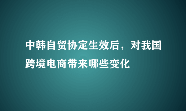 中韩自贸协定生效后，对我国跨境电商带来哪些变化