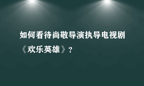 如何看待尚敬导演执导电视剧《欢乐英雄》？