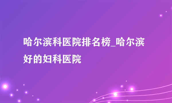 哈尔滨科医院排名榜_哈尔滨好的妇科医院