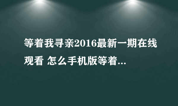 等着我寻亲2016最新一期在线观看 怎么手机版等着我不能看？